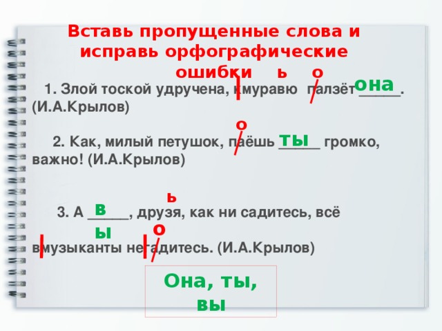 Вставь пропущенные слова и исправь орфографические ошибки ь о она  1. Злой тоской удручена, кмуравю палзёт _____. (И.А.Крылов)   2. Как, милый петушок, паёшь _____ громко, важно! (И.А.Крылов)    3. А _____, друзя, как ни садитесь, всё  вмузыканты негадитесь. (И.А.Крылов) о ты ь вы о Она, ты, вы