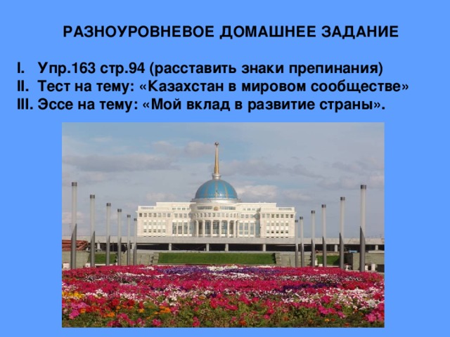 РАЗНОУРОВНЕВОЕ ДОМАШНЕЕ ЗАДАНИЕ  I. Упр.163 стр.94 (расставить знаки препинания) II. Тест на тему: «Казахстан в мировом сообществе» III. Эссе на тему: «Мой вклад в развитие страны».        