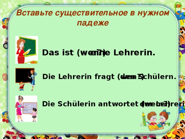 Вставьте существительное в нужном падеже Das ist (wer?) eine Lehrerin. Die Lehrerin fragt (wen?)  den Schülern. Die Schülerin antwortet (wem?) der Lehrerin. 