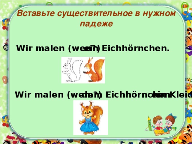 Вставьте существительное в нужном падеже Wir malen (wen?) ein Eichhörnchen. Wir malen (wem?) dem Eichhörnchen  ein Kleid. 