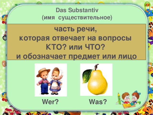 Das Substantiv  (имя существительное) часть речи, которая отвечает на вопросы КТО? или ЧТО? и обозначает предмет или лицо Wer? Was? 