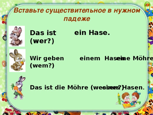 Вставьте существительное в нужном падеже ein Hase. Das ist (wer?) Wir geben (wem?) eine Möhre. einem Hasen Das ist die Möhre (wessen?) eines Hasen . 