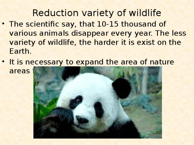 Reduction variety of wildlife   The scientific say, that 10-15 thousand of various animals disappear every year. The less variety of wildlife, the harder it is exist on the Earth. It is necessary to expand the area of nature areas for save the rare kinds of animals. 