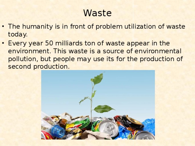 Waste   The humanity is in front of problem utilization of waste today. Every year 50 milliards ton of waste appear in the environment. This waste is a source of environmental pollution, but people may use its for the production of second production. 
