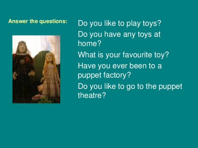 Answer the questions: Do you like to play toys ? Do you have any toys at home ? What is your favourite toy ? Have you ever been to a puppet factory ? Do you like to go to the puppet theatre ? 