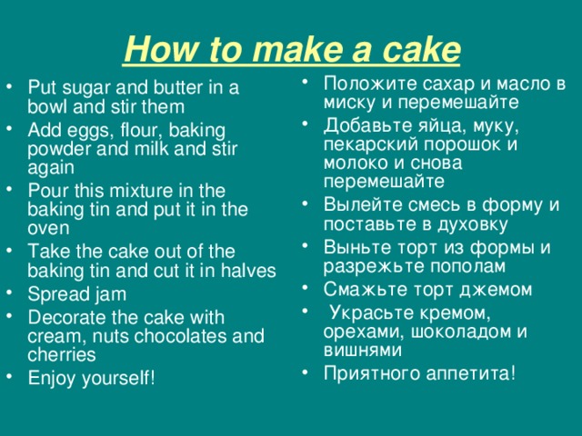 How to make a cake Положите сахар и масло в миску и перемешайте Добавьте яйца , муку , пекарский порошок и молоко и снова перемешайте Вылейте смесь в форму и поставьте в духовку Выньте торт из формы и разрежьте пополам Смажьте торт джемом  Украсьте кремом , орехами , шоколадом и вишнями Приятного аппетита!    Put sugar and butter in a bowl and stir them Add eggs, flour, baking powder and milk and stir again Pour this mixture in the baking tin and put it in the oven Take the cake out of the baking tin and cut it in halves Spread jam Decorate the cake with cream, nuts chocolates and cherries Enjoy yourself ! 