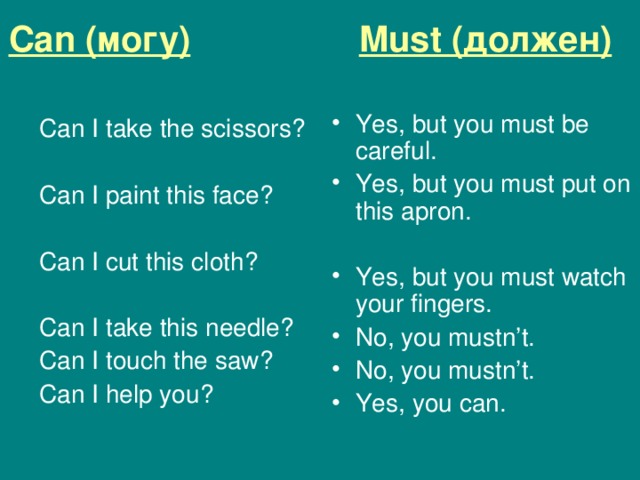 Can ( могу)  Must (должен)  Yes, but you must be careful. Yes, but you must put on this apron. Yes, but you must watch your fingers. No, you mustn’t. No, you mustn’t. Yes, you can. Can I take the scissors ? Can I paint this face ? Can I cut this cloth ? Can I take this needle ? Can I touch the saw ? Can I help you ? 