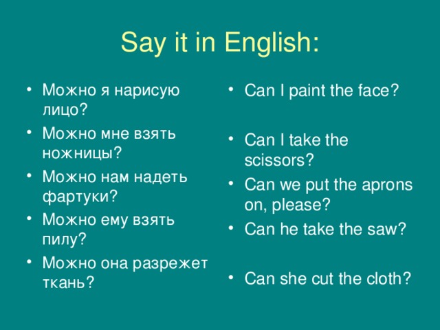 Say it in English: Можно я нарисую лицо? Можно мне взять ножницы? Можно нам надеть фартуки? Можно ему взять пилу? Можно она разрежет ткань? Can I paint the face?  Can I take the scissors? Can we put the aprons on, please? Can he take the saw?  Can she cut the cloth?  