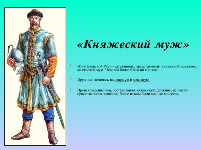 «Княжеский муж» Воин Киевской Руси – дружинник, представитель княжеской дружины, княжеский муж. Человек более близкий к князю. Дружина делилась на старшую и младшую.  Происхождение лиц, составлявших княжескую дружину, не имело существенного значения; более важны были личные качества. 