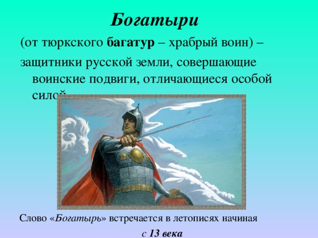 Богатыри  (от тюркского багатур – храбрый воин) – защитники русской земли, совершающие воинские подвиги, отличающиеся особой силой. Слово « Богатырь » встречается в летописях начиная с 13 века 