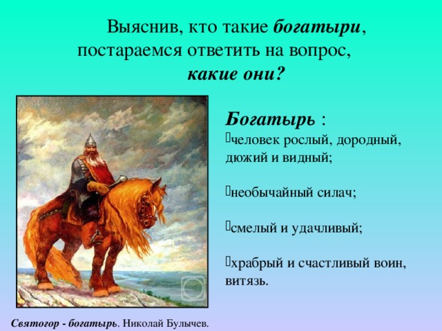 Выяснив, кто такие богатыри , постараемся ответить на вопрос, какие они? Богатырь  : человек рослый, дородный, дюжий и видный; необычайный силач; смелый и удачливый; храбрый и счастливый воин, витязь.   Святогор - богатырь . Николай Булычев. 