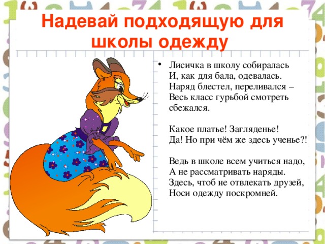 Надевай подходящую для школы одежду  Лисичка в школу собиралась  И, как для бала, одевалась.  Наряд блестел, переливался –  Весь класс гурьбой смотреть сбежался.   Какое платье! Загляденье!  Да! Но при чём же здесь ученье?!   Ведь в школе всем учиться надо,  А не рассматривать наряды.  Здесь, чтоб не отвлекать друзей,  Носи одежду поскромней.    