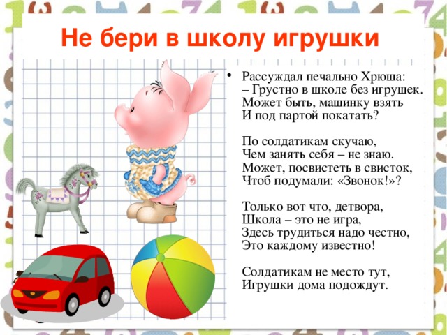 Не бери в школу игрушки  Рассуждал печально Хрюша:  – Грустно в школе без игрушек.  Может быть, машинку взять  И под партой покатать?   По солдатикам скучаю,  Чем занять себя – не знаю.  Может, посвистеть в свисток,  Чтоб подумали: «Звонок!»?   Только вот что, детвора,  Школа – это не игра,  Здесь трудиться надо честно,  Это каждому известно!   Солдатикам не место тут,  Игрушки дома подождут.    