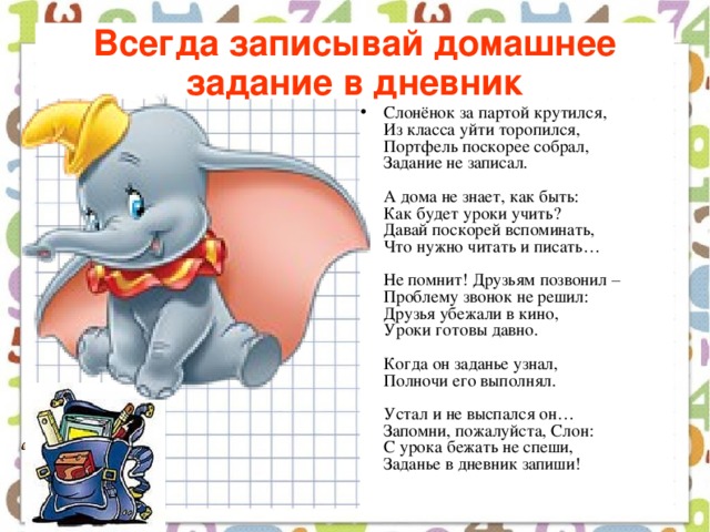 Всегда записывай домашнее задание в дневник Слонёнок за партой крутился,  Из класса уйти торопился,  Портфель поскорее собрал,  Задание не записал.   А дома не знает, как быть:  Как будет уроки учить?  Давай поскорей вспоминать,  Что нужно читать и писать…   Не помнит! Друзьям позвонил –  Проблему звонок не решил:  Друзья убежали в кино,  Уроки готовы давно.   Когда он заданье узнал,  Полночи его выполнял.   Устал и не выспался он…  Запомни, пожалуйста, Слон:  С урока бежать не спеши,  Заданье в дневник запиши!    
