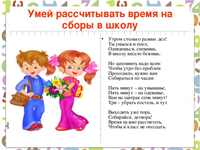 Умей рассчитывать время на сборы в школу Утром столько разных дел!  Ты умылся и поел,  Одеваешься, спешишь,  В школу весело бежишь.   Но запомнить надо всем:  Чтобы утро без проблем  Проходило, нужно вам  Собираться по часам:   Пять минут – на умыванье,  Пять минут – на одеванье,  Вам на завтрак семь минут!  Три – убрать постель, и тут   Выходить уже пора,  Собирайся, детвора!  Время нужно рассчитать,  Чтобы в класс не опоздать. 