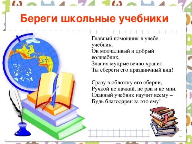 Береги школьные учебники  Главный помощник в учёбе – учебник.  Он молчаливый и добрый волшебник,  Знания мудрые вечно хранит.  Ты сбереги его праздничный вид!   Сразу в обложку его оберни,  Ручкой не пачкай, не рви и не мни.  Славный учебник научит всему –  Будь благодарен за это ему!    