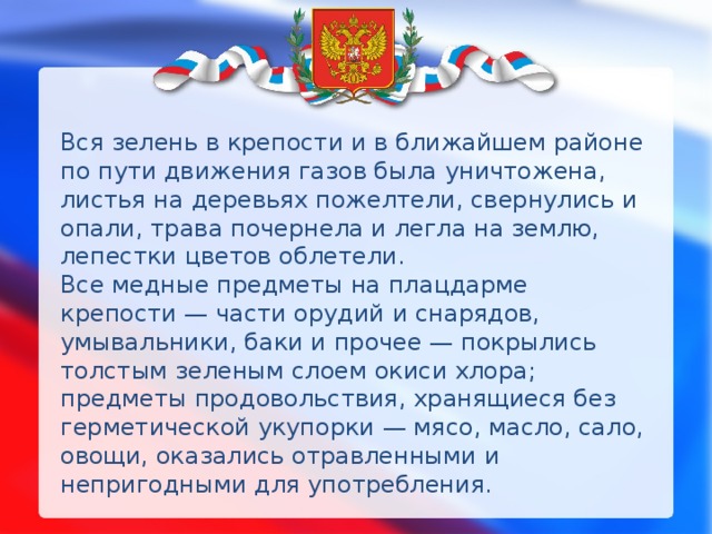 Вся зелень в крепости и в ближайшем районе по пути движения газов была уничтожена, листья на деревьях пожелтели, свернулись и опали, трава почернела и легла на землю, лепестки цветов облетели.  Все медные предметы на плацдарме крепости — части орудий и снарядов, умывальники, баки и прочее — покрылись толстым зеленым слоем окиси хлора; предметы продовольствия, хранящиеся без герметической укупорки — мясо, масло, сало, овощи, оказались отравленными и непригодными для употребления. 