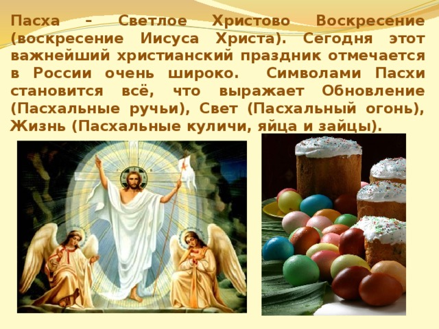 Пасха – Светлое Христово Воскресение (воскресение Иисуса Христа). Сегодня этот важнейший христианский праздник отмечается в России очень широко.  Символами Пасхи становится всё, что выражает Обновление (Пасхальные ручьи), Свет (Пасхальный огонь), Жизнь (Пасхальные куличи, яйца и зайцы). 