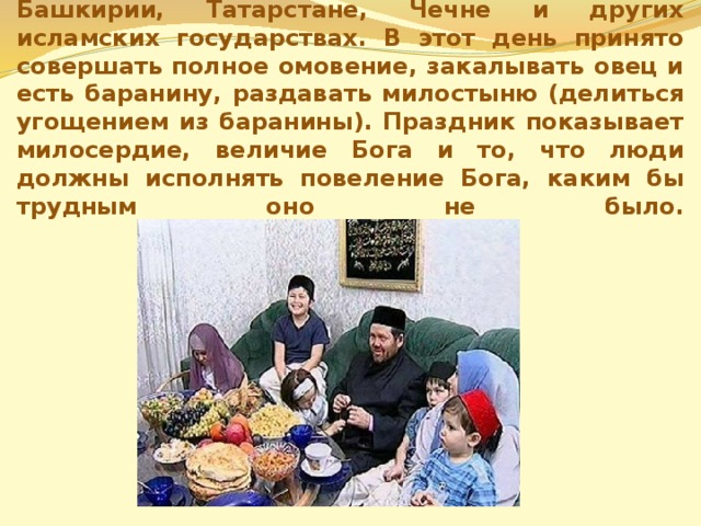 Праздник Курбан – байрам отмечается в Башкирии, Татарстане, Чечне и других исламских государствах. В этот день принято совершать полное омовение, закалывать овец и есть баранину, раздавать милостыню (делиться угощением из баранины). Праздник показывает милосердие, величие Бога и то, что люди должны исполнять повеление Бога, каким бы трудным оно не было.   