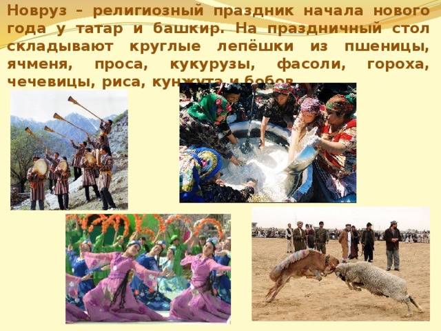 Новруз – религиозный праздник начала нового года у татар и башкир. На праздничный стол складывают круглые лепёшки из пшеницы, ячменя, проса, кукурузы, фасоли, гороха, чечевицы, риса, кунжута и бобов. 