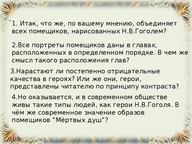 1. Итак, что же, по вашему мнению, объединяет всех помещиков, нарисованных Н.В.Гоголем?  2.Все портреты помещиков даны в главах, расположенных в определенном порядке. В чем же смысл такого расположения глав? 3.Нарастают ли постепенно отрицательные качества в героях? Или же они, герои, представлены читателю по принципу контраста?  4.Но оказывается, и в современном обществе живы такие типы людей, как герои Н.В.Гоголя. В чём же современное значение образов помещиков “Мёртвых душ”?