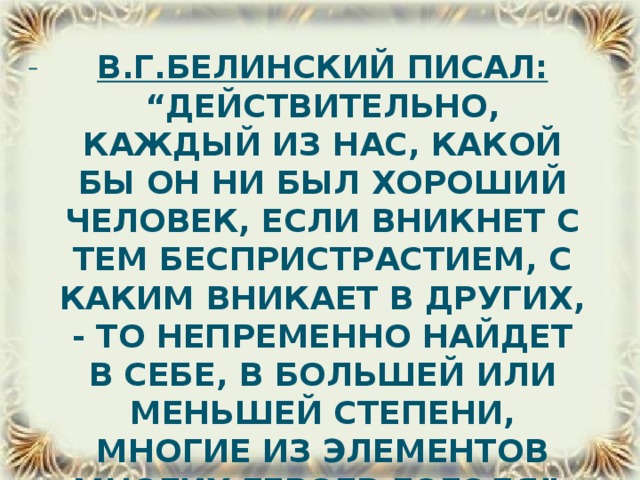 В.Г.Белинский писал: “Действительно, каждый из нас, какой бы он ни был хороший человек, если вникнет с тем беспристрастием, с каким вникает в других, - то непременно найдет в себе, в большей или меньшей степени, многие из элементов многих героев Гоголя”.