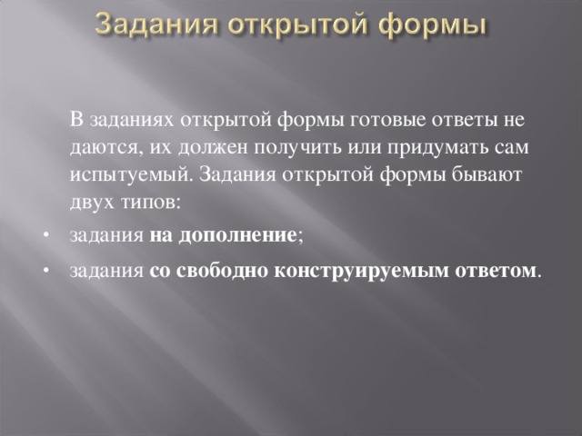  В заданиях открытой формы готовые ответы не даются, их должен получить или придумать сам испытуемый. Задания открытой формы бывают двух типов: задания на дополнение ; задания со свободно конструируемым ответом .  