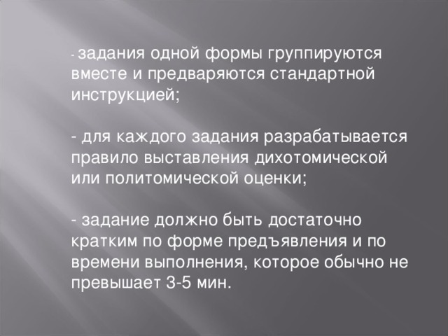 - задания одной формы группируются вместе и предваряются стандартной инструкцией;   - для каждого задания разрабатывается правило выставления дихотомической или политомической оценки;   - задание должно быть достаточно кратким по форме предъявления и по времени выполнения, которое обычно не превышает 3-5 мин. 