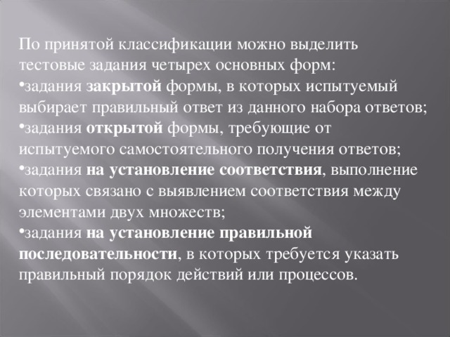 По принятой классификации можно выделить тестовые задания четырех основных форм: задания закрытой формы, в которых испытуемый выбирает правильный ответ из данного набора ответов; задания открытой формы, требующие от испытуемого самостоятельного получения ответов; задания на установление соответствия , выполнение которых связано с выявлением соответствия между элементами двух множеств; задания на установление правильной последовательности , в которых требуется указать правильный порядок действий или процессов. 