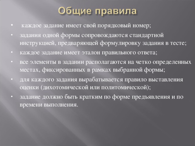   каждое задание имеет свой порядковый номер; задания одной формы сопровождаются стандартной инструкцией, предваряющей формулировку задания в тесте; каждое задание имеет эталон правильного ответа; все элементы в задании располагаются на четко определенных местах, фиксированных в рамках выбранной формы; для каждого задания вырабатывается правило выставления оценки (дихотомической или политомической); задание должно быть кратким по форме предъявления и по времени выполнения.   