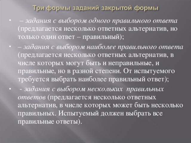– задания с выбором одного правильного ответа (предлагается несколько ответных альтернатив, но только один ответ – правильный); – задания с выбором наиболее правильного ответа (предлагается несколько ответных альтернатив, в числе которых могут быть и неправильные, и правильные, но в разной степени. От испытуемого требуется выбрать наиболее правильный ответ);  - задания с выбором нескольких правильных ответов (предлагается несколько ответных альтернатив, в числе которых может быть несколько правильных. Испытуемый должен выбрать все правильные ответы).   