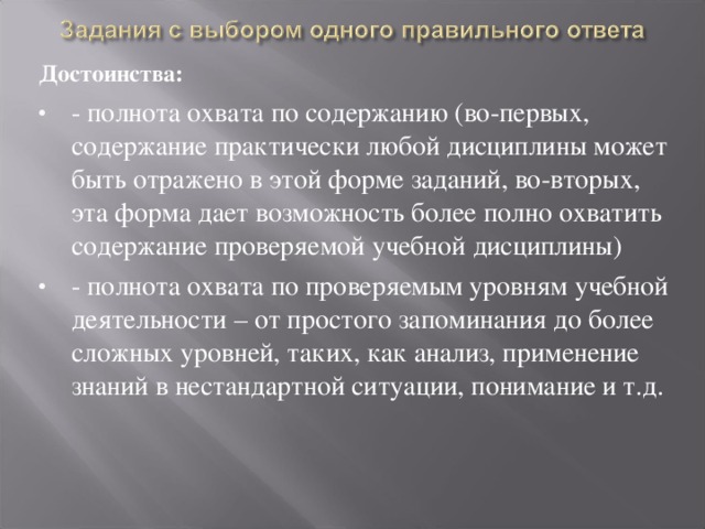 Достоинства: - полнота охвата по содержанию (во-первых, содержание практически любой дисциплины может быть отражено в этой форме заданий, во-вторых, эта форма дает возможность более полно охватить содержание проверяемой учебной дисциплины) - полнота охвата по проверяемым уровням учебной деятельности – от простого запоминания до более сложных уровней, таких, как анализ, применение знаний в нестандартной ситуации, понимание и т.д. 