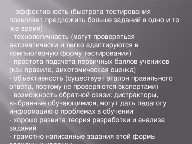 - эффективность (быстрота тестирования позволяет предложить больше заданий в одно и то же время) - технологичность (могут проверяться автоматически и легко адаптируются в компьютерную форму тестирования) - простота подсчета первичных баллов учеников (как правило, дихотомическая оценка) - объективность (существует эталон правильного ответа, поэтому не проверяются экспертами) - возможность обратной связи: дистракторы, выбранные обучающимися, могут дать педагогу информацию о проблемах в обучении - хорошо развита теория разработки и анализа заданий - грамотно написанные задания этой формы валидны и надежны.   