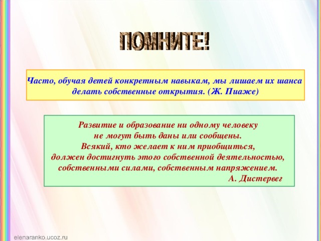 Часто, обучая детей конкретным навыкам, мы лишаем их шанса делать собственные открытия. (Ж. Пиаже) Развитие и образование ни одному человеку не могут быть даны или сообщены. Всякий, кто желает к ним приобщиться, должен достигнуть этого собственной деятельностью, собственными силами, собственным напряжением.  А. Дистервег