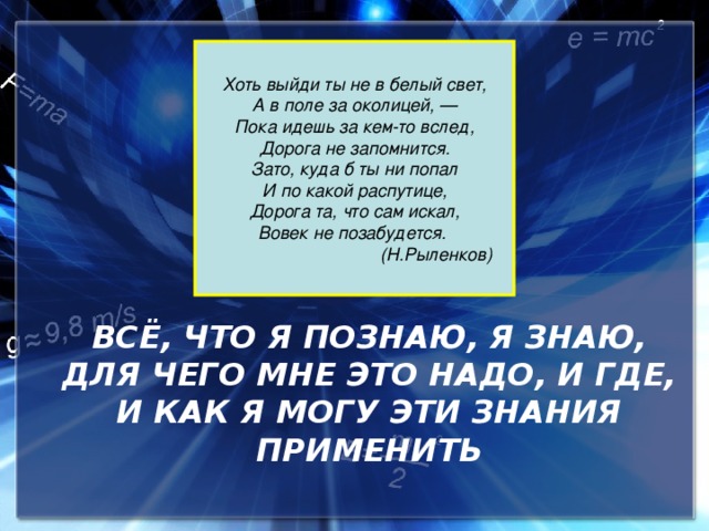 Хоть выйди ты не в белый свет, А в поле за околицей, — Пока идешь за кем-то вслед, Дорога не запомнится. Зато, куда б ты ни попал И по какой распутице, Дорога та, что сам искал, Вовек не позабудется.  (Н.Рыленков) ВСЁ, ЧТО Я ПОЗНАЮ, Я ЗНАЮ, ДЛЯ ЧЕГО МНЕ ЭТО НАДО, И ГДЕ, И КАК Я МОГУ ЭТИ ЗНАНИЯ ПРИМЕНИТЬ