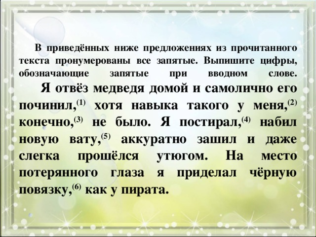 В приведённых ниже предложениях из прочитанного текста пронумерованы все запятые. Выпишите цифры, обозначающие запятые при вводном слове.   Я отвёз медведя домой и самолично его починил, (1) хотя навыка такого у меня, (2) конечно, (3) не было. Я постирал, (4) набил новую вату, (5) аккуратно зашил и даже слегка прошёлся утюгом. На место потерянного глаза я приделал чёрную повязку, (6) как у пирата. 