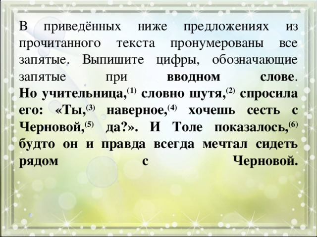  В приведённых ниже предложениях из прочитанного текста пронумерованы все запятые. Выпишите цифры, обозначающие запятые при вводном слове .  Но учительница, (1) словно шутя, (2) спросила его: «Ты, (3) наверное, (4) хочешь сесть с Черновой, (5) да?». И Толе показалось, (6) будто он и правда всегда мечтал сидеть рядом с Черновой.      