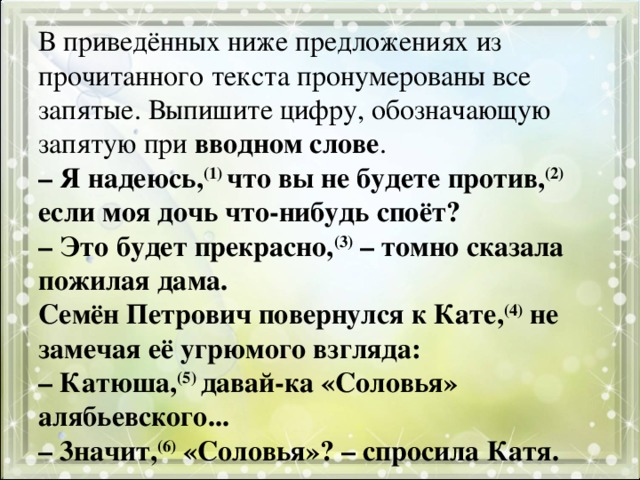 В приведённых ниже предложениях из прочитанного текста пронумерованы все запятые. Выпишите цифру, обозначающую запятую при вводном слове .  – Я надеюсь, (1) что вы не будете против, (2) если моя дочь что-нибудь споёт?  – Это будет прекрасно, (3) – томно сказала пожилая дама.  Семён Петрович повернулся к Кате, (4) не замечая её угрюмого взгляда:  – Катюша, (5) давай-ка «Соловья» алябьевского...  – 3начит, (6) «Соловья»? – спросила Катя. 