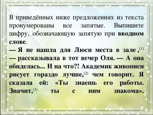В приведённых ниже предложениях из текста пронумерованы все запятые. Выпишите цифру, обозначающую запятую при вводном слове .  — Я не нашла для Люси места в зале , (1) — рассказывала в тот вечер Оля. — А она обиделась... И на что?! Академик живописи рисует гораздо лучше, (2) чем говорит. Я сказала ей: «Ты знаешь его работы. Значит, (3)  ты с ним знакома».   