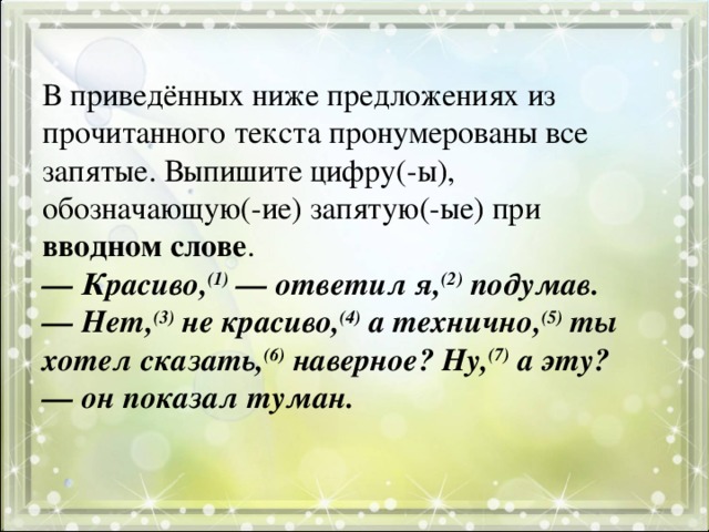 В приведённых ниже предложениях из прочитанного текста пронумерованы все запятые. Выпишите цифру(-ы), обозначающую(-ие) запятую(-ые) при вводном слове .  — Красиво, (1)  — ответил я, (2) подумав.  — Нет, (3) не красиво, (4) а технично, (5) ты хотел сказать, (6) наверное? Ну, (7) а эту? — он показал туман.   