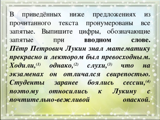 В приведённых ниже предложениях из прочитанного текста пронумерованы все запятые. Выпишите цифры, обозначающие запятые при вводном слове.  Пётр Петрович Лукин знал математику прекрасно и лектором был превосходным. Ходили, (1) однако, (2) слухи, (3) что на экзаменах он отличался свирепостью. Студенты заранее боялись сессии, (4) поэтому относились к Лукину с почтительно-вежливой опаской.   