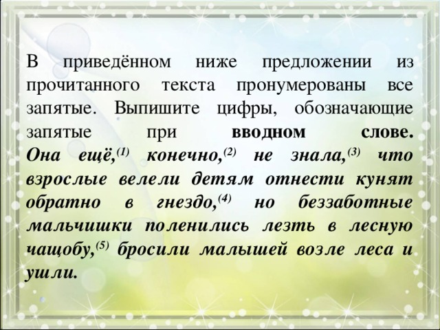 В приведённом ниже предложении из прочитанного текста пронумерованы все запятые. Выпишите цифры, обозначающие запятые при вводном слове.  Она ещё, (1) конечно, (2) не знала, (3) что взрослые велели детям отнести кунят обратно в гнездо, (4) но беззаботные мальчишки поленились лезть в лесную чащобу, (5) бросили малышей возле леса и ушли. 