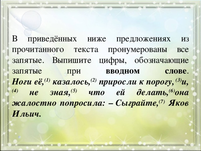 В приведённых ниже предложениях из прочитанного текста пронумерованы все запятые. Выпишите цифры, обозначающие запятые при вводном слове .  Ноги её, (1) казалось, (2) приросли к порогу, (3) и, (4) не зная, (5) что ей делать, (6) она жалостно попросила: – Сыграйте, (7) Яков Ильич. 