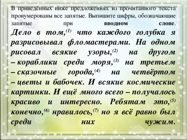 В приведённых ниже предложениях из прочитанного текста пронумерованы все запятые. Выпишите цифры, обозначающие запятые при вводном слове .  Дело в том, (1) что каждого голубка я разрисовывал фломастерами. На одном рисовал всякие узоры, (2) на другом – кораблики среди моря, (3) на третьем – сказочные города, (4) на четвёртом – цветы и бабочек. И всякие космические картинки. И ещё много всего – получалось красиво и интересно. Ребятам это, (5) конечно, (6) нравилось, (7) но я всё равно был среди них чужим.   