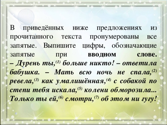 В приведённых ниже предложениях из прочитанного текста пронумерованы все запятые. Выпишите цифры, обозначающие запятые при вводном слове.  – Дурень ты, (1) больше никто! – ответила бабушка. – Мать всю ночь не спала, (2) ревела, (3) как умалишённая, (4) с собакой по степи тебя искала, (5) колени обморозила... Только ты ей, (6) смотри, (7) об этом ни гугу! 
