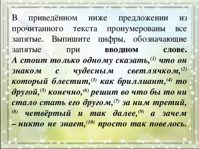 В приведённом ниже предложении из прочитанного текста пронумерованы все запятые. Выпишите цифры, обозначающие запятые при вводном слове.  А стоит только одному сказать, (1) что он знаком с чудесным светлячком, (2) который блестит, (3) как бриллиант, (4) то другой, (5) конечно, (6) решит во что бы то ни стало стать его другом, (7) за ним третий, (8) четвёртый и так далее, (9) а зачем – никто не знает, (10) просто так повелось.   