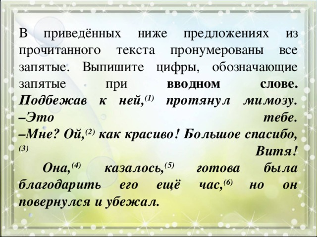 В приведённых ниже предложениях из прочитанного текста пронумерованы все запятые. Выпишите цифры, обозначающие запятые при вводном слове.  Подбежав к ней, (1) протянул мимозу.  –Это тебе.  –Мне? Ой, (2) как красиво! Большое спасибо, (3) Витя!  Она, (4) казалось, (5) готова была благодарить его ещё час, (6) но он повернулся и убежал. 