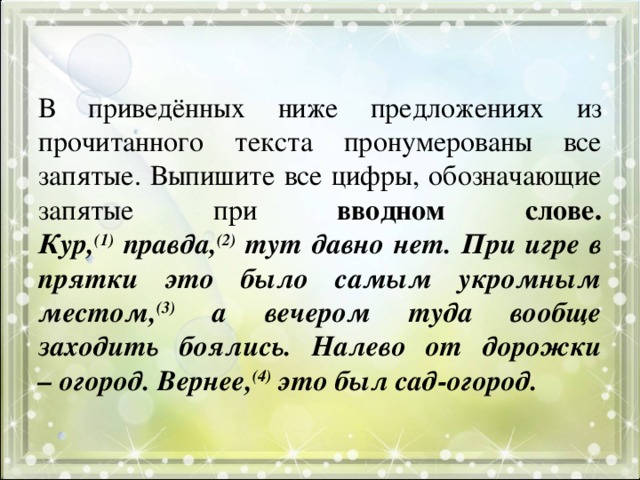 В приведённых ниже предложениях из прочитанного текста пронумерованы все запятые. Выпишите все цифры, обозначающие запятые при вводном слове.  Кур, (1) правда, (2) тут давно нет. При игре в прятки это было самым укромным местом, (3) а вечером туда вообще заходить боялись. Налево от дорожки – огород. Вернее, (4) это был сад-огород. 