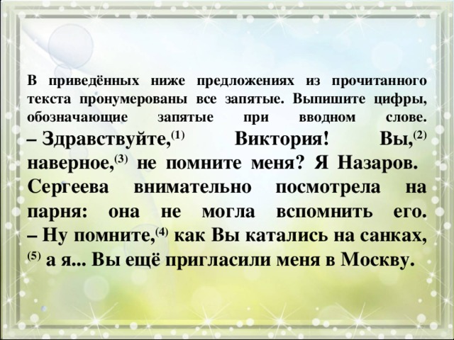 В приведённых ниже предложениях из прочитанного текста пронумерованы все запятые. Выпишите цифры, обозначающие запятые при вводном слове.  –  Здравствуйте, (1) Виктория! Вы, (2) наверное, (3) не помните меня? Я Назаров.  Сергеева внимательно посмотрела на парня: она не могла вспомнить его.  – Ну помните, (4) как Вы катались на санках, (5) а я... Вы ещё пригласили меня в Москву. 