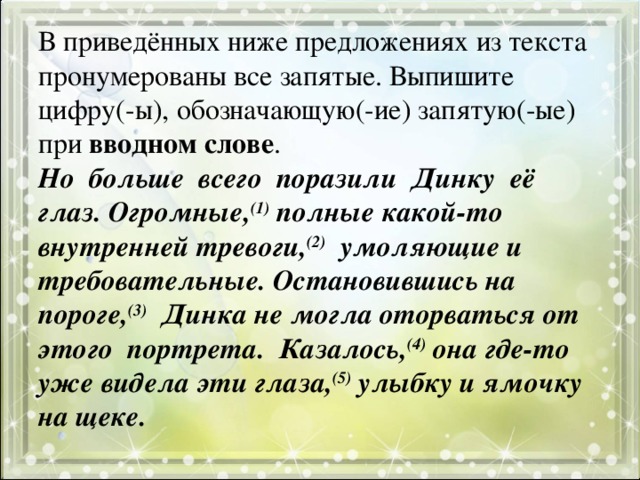 В приведённых ниже предложениях из текста пронумерованы все запятые. Выпишите цифру(-ы), обозначающую(-ие) запятую(-ые) при вводном слове .  Но  больше  всего  поразили  Динку  её  глаз. Огромные, (1) полные какой-то внутренней тревоги, (2)   умоляющие и требовательные. Остановившись на пороге, (3)   Динка не могла оторваться от этого  портрета.  Казалось, (4) она где-то уже видела эти глаза, (5) улыбку и ямочку на щеке.   